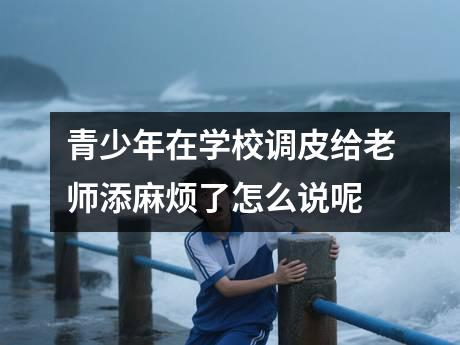 青少年在学校调皮给老师添麻烦了怎么说呢